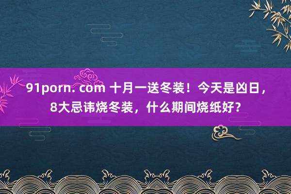 91porn. com 十月一送冬装！今天是凶日，8大忌讳烧冬装，什么期间烧纸好？