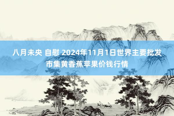 八月未央 自慰 2024年11月1日世界主要批发市集黄香蕉苹果价钱行情