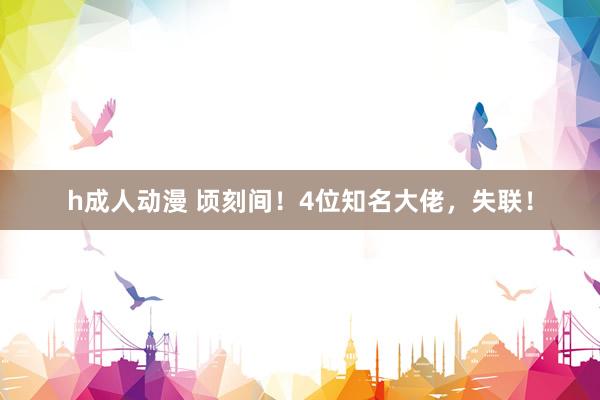 h成人动漫 顷刻间！4位知名大佬，失联！