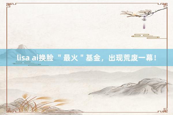 lisa ai换脸 ＂最火＂基金，出现荒废一幕！