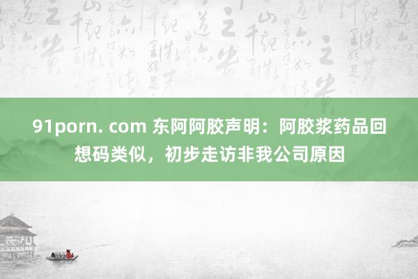 91porn. com 东阿阿胶声明：阿胶浆药品回想码类似，初步走访非我公司原因