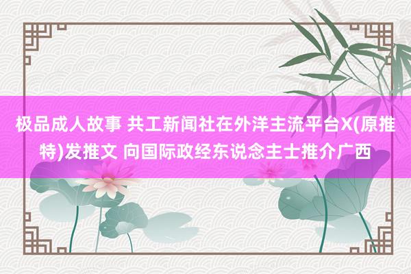 极品成人故事 共工新闻社在外洋主流平台X(原推特)发推文 向国际政经东说念主士推介广西