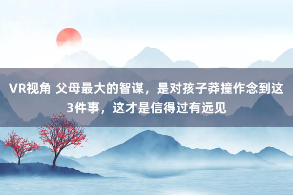 VR视角 父母最大的智谋，是对孩子莽撞作念到这3件事，这才是信得过有远见
