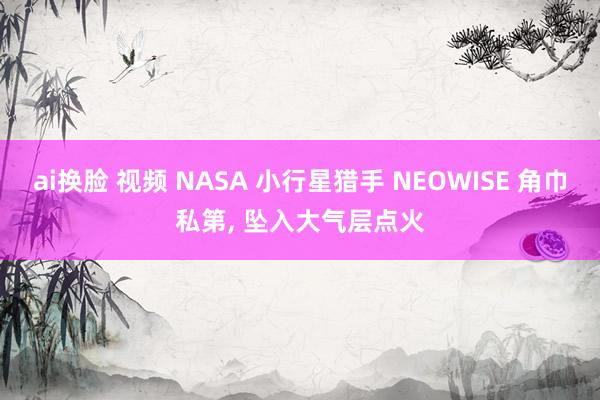 ai换脸 视频 NASA 小行星猎手 NEOWISE 角巾私第， 坠入大气层点火