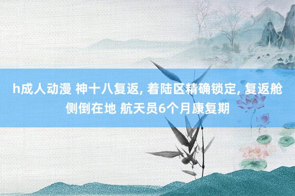 h成人动漫 神十八复返， 着陆区精确锁定， 复返舱侧倒在地 航天员6个月康复期