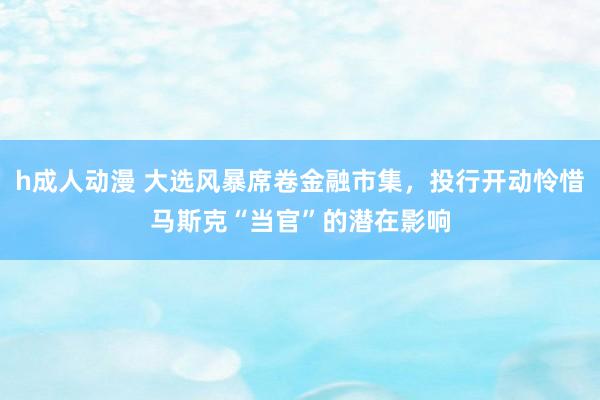h成人动漫 大选风暴席卷金融市集，投行开动怜惜马斯克“当官”的潜在影响