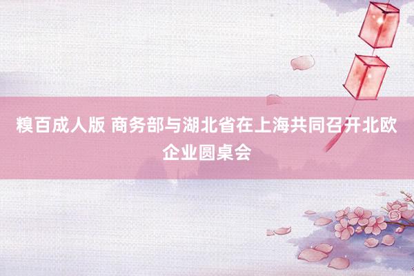 糗百成人版 商务部与湖北省在上海共同召开北欧企业圆桌会