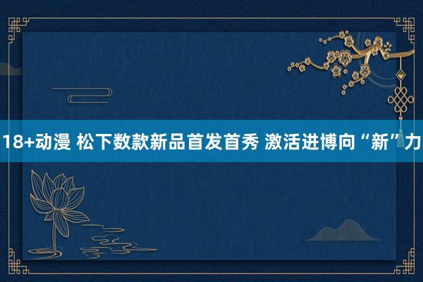 18+动漫 松下数款新品首发首秀 激活进博向“新”力