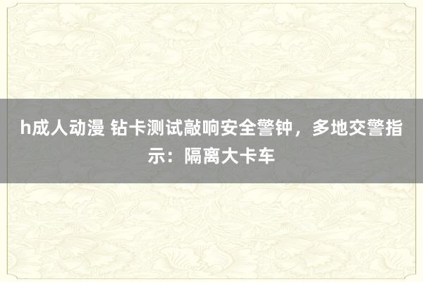 h成人动漫 钻卡测试敲响安全警钟，多地交警指示：隔离大卡车