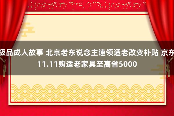 极品成人故事 北京老东说念主速领适老改变补贴 京东11.11购适老家具至高省5000
