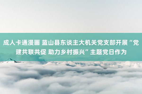 成人卡通漫画 蓝山县东谈主大机关党支部开展“党建共联共促 助力乡村振兴”主题党日作为