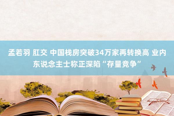 孟若羽 肛交 中国栈房突破34万家再转换高 业内东说念主士称正深陷“存量竞争”
