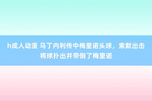 h成人动漫 马丁内利传中梅里诺头球，索默出击将球扑出并带倒了梅里诺