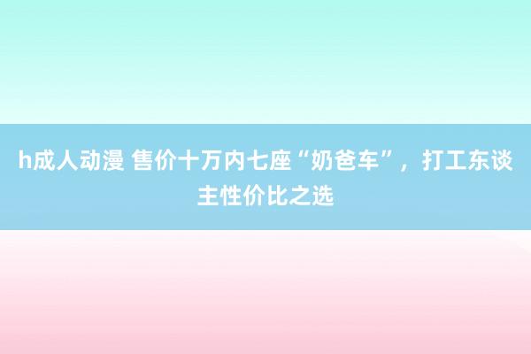 h成人动漫 售价十万内七座“奶爸车”，打工东谈主性价比之选