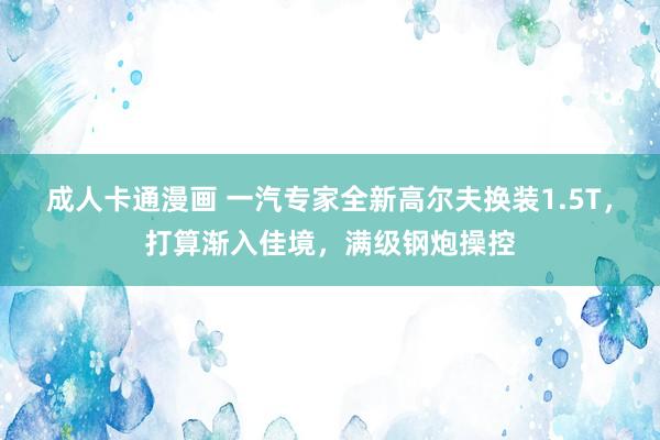 成人卡通漫画 一汽专家全新高尔夫换装1.5T，打算渐入佳境，满级钢炮操控
