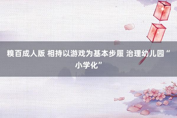 糗百成人版 相持以游戏为基本步履 治理幼儿园“小学化”