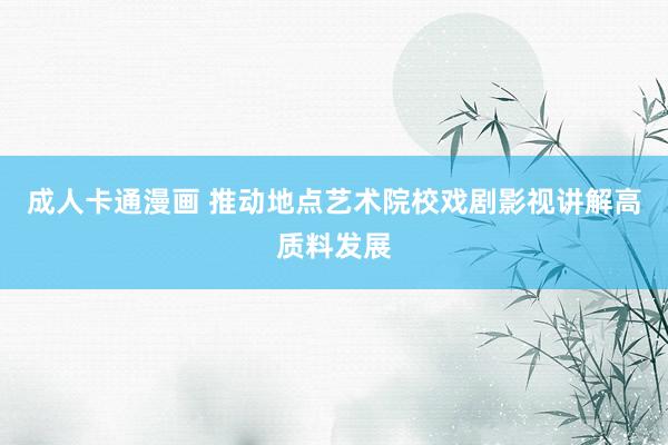 成人卡通漫画 推动地点艺术院校戏剧影视讲解高质料发展