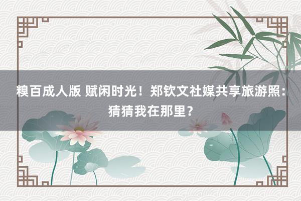 糗百成人版 赋闲时光！郑钦文社媒共享旅游照：猜猜我在那里？