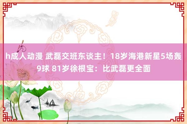 h成人动漫 武磊交班东谈主！18岁海港新星5场轰9球 81岁徐根宝：比武磊更全面