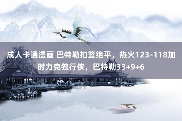 成人卡通漫画 巴特勒扣篮绝平，热火123-118加时力克独行侠，巴特勒33+9+6