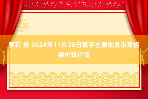 萝莉 操 2024年11月28日寰宇主要批发市集板栗价钱行情
