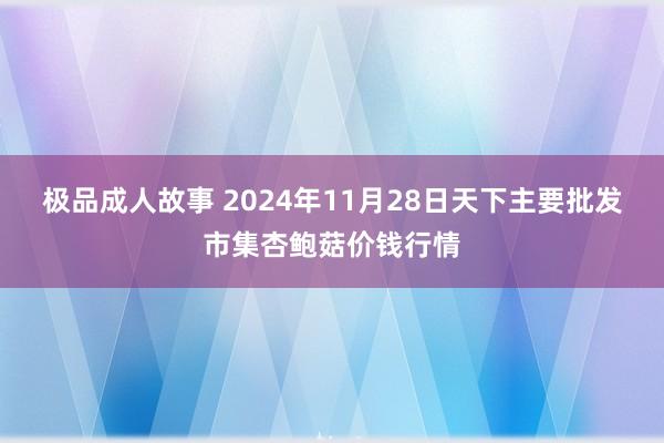 极品成人故事 2024年11月28日天下主要批发市集杏鲍菇价钱行情