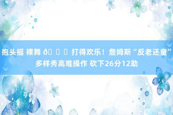 抱头摇 裸舞 😉打得欢乐！詹姆斯“反老还童”多样秀高难操作 砍下26分12助