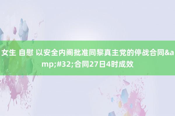 女生 自慰 以安全内阁批准同黎真主党的停战合同&#32;合同27日4时成效