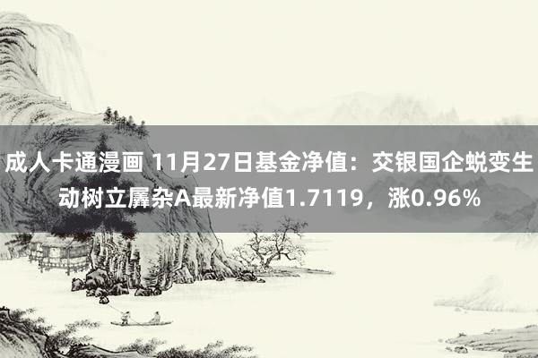 成人卡通漫画 11月27日基金净值：交银国企蜕变生动树立羼杂A最新净值1.7119，涨0.96%