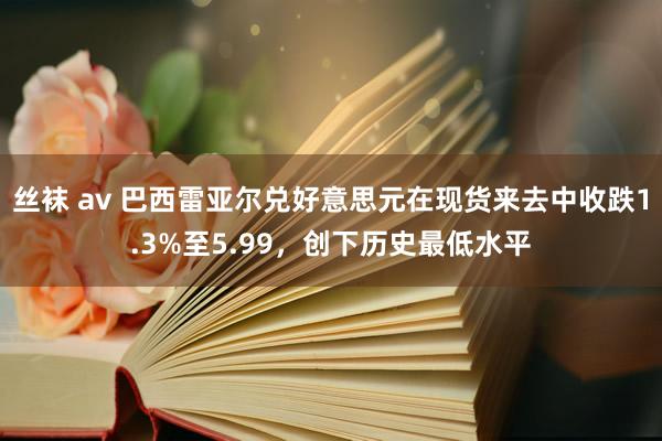 丝袜 av 巴西雷亚尔兑好意思元在现货来去中收跌1.3%至5.99，创下历史最低水平