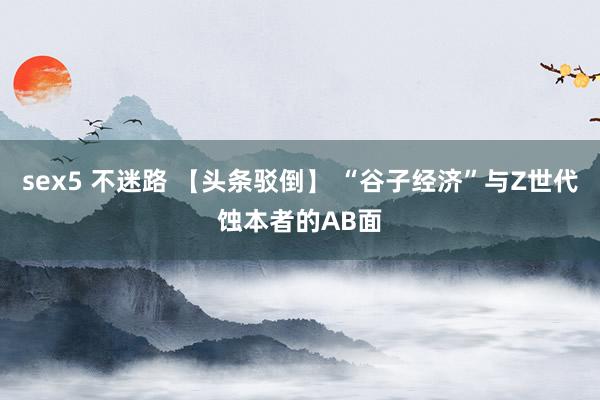 sex5 不迷路 【头条驳倒】 “谷子经济”与Z世代蚀本者的AB面