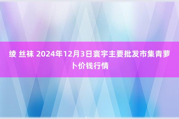 绫 丝袜 2024年12月3日寰宇主要批发市集青萝卜价钱行情