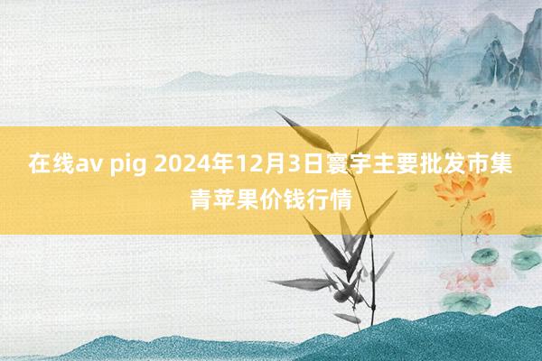 在线av pig 2024年12月3日寰宇主要批发市集青苹果价钱行情