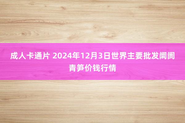 成人卡通片 2024年12月3日世界主要批发阛阓青笋价钱行情