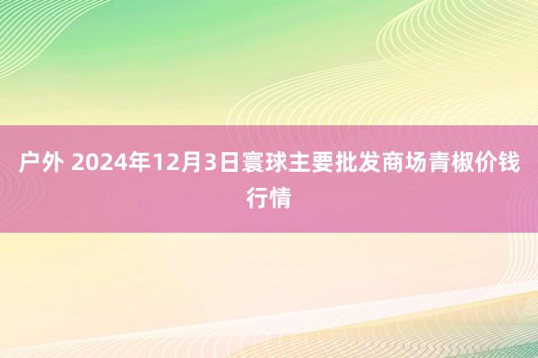 户外 2024年12月3日寰球主要批发商场青椒价钱行情