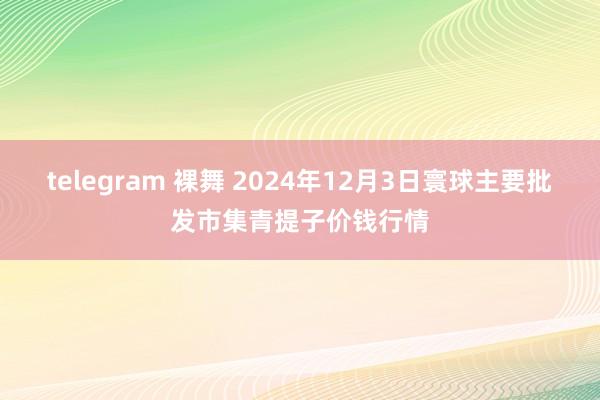 telegram 裸舞 2024年12月3日寰球主要批发市集青提子价钱行情
