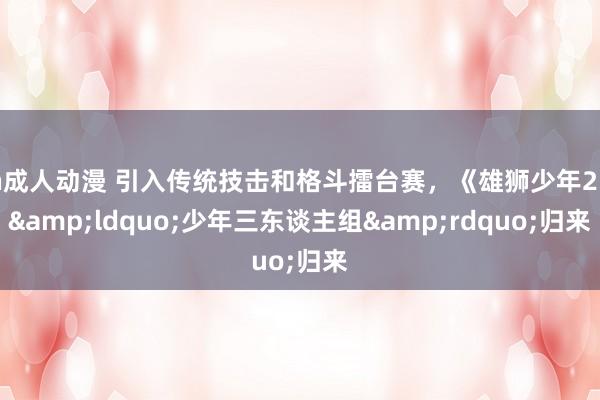 h成人动漫 引入传统技击和格斗擂台赛，《雄狮少年2》&ldquo;少年三东谈主组&rdquo;归来
