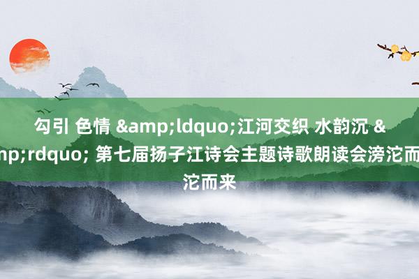 勾引 色情 &ldquo;江河交织 水韵沉 &rdquo; 第七届扬子江诗会主题诗歌朗读会滂沱而来