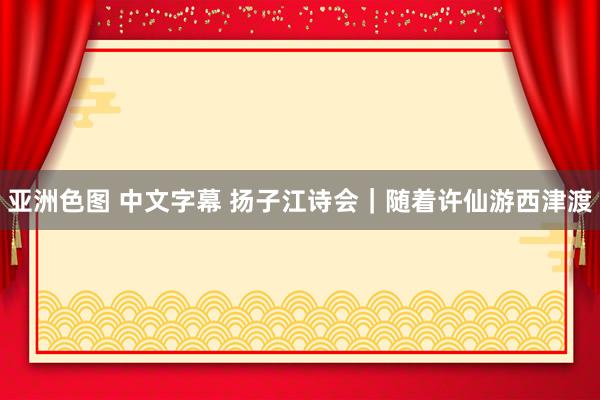 亚洲色图 中文字幕 扬子江诗会｜随着许仙游西津渡