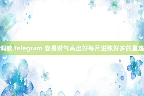 调教 telegram 容易财气高出好每月进账好多的星座