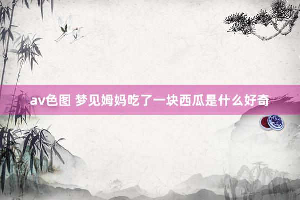 av色图 梦见姆妈吃了一块西瓜是什么好奇