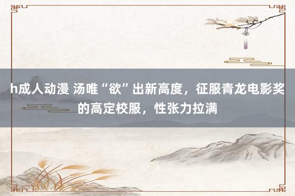 h成人动漫 汤唯“欲”出新高度，征服青龙电影奖的高定校服，性张力拉满
