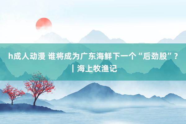 h成人动漫 谁将成为广东海鲜下一个“后劲股”？｜海上牧渔记