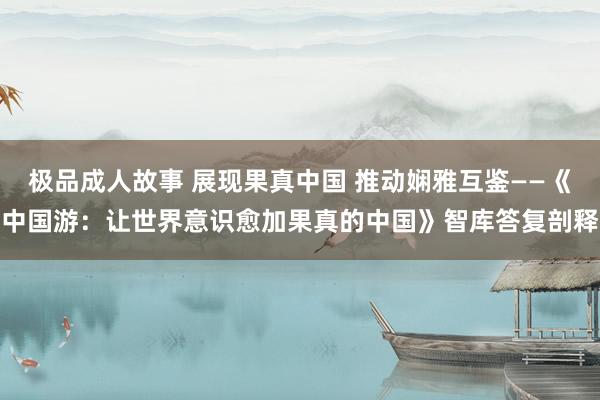 极品成人故事 展现果真中国 推动娴雅互鉴——《中国游：让世界意识愈加果真的中国》智库答复剖释