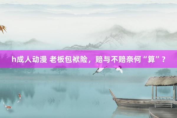 h成人动漫 老板包袱险，赔与不赔奈何“算”？