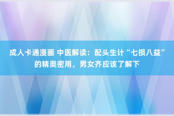 成人卡通漫画 中医解读：配头生计“七损八益”的精奥密用，男女齐应该了解下