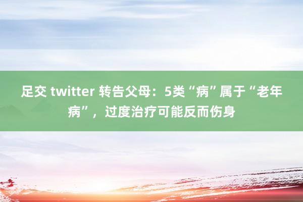 足交 twitter 转告父母：5类“病”属于“老年病”，过度治疗可能反而伤身