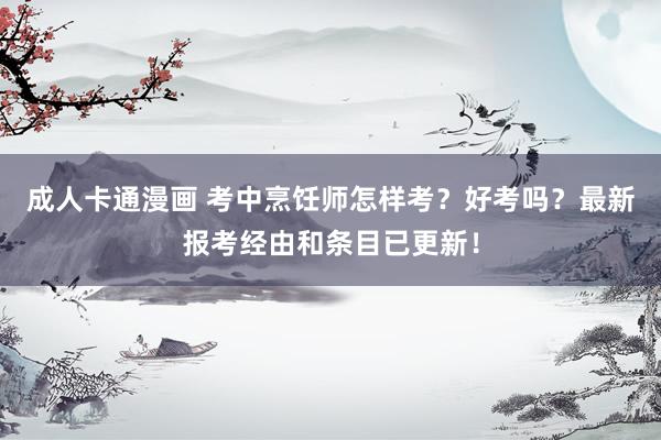成人卡通漫画 考中烹饪师怎样考？好考吗？最新报考经由和条目已更新！