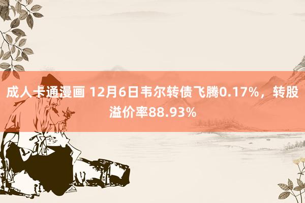 成人卡通漫画 12月6日韦尔转债飞腾0.17%，转股溢价率88.93%
