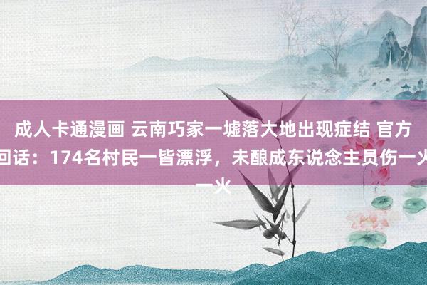 成人卡通漫画 云南巧家一墟落大地出现症结 官方回话：174名村民一皆漂浮，未酿成东说念主员伤一火